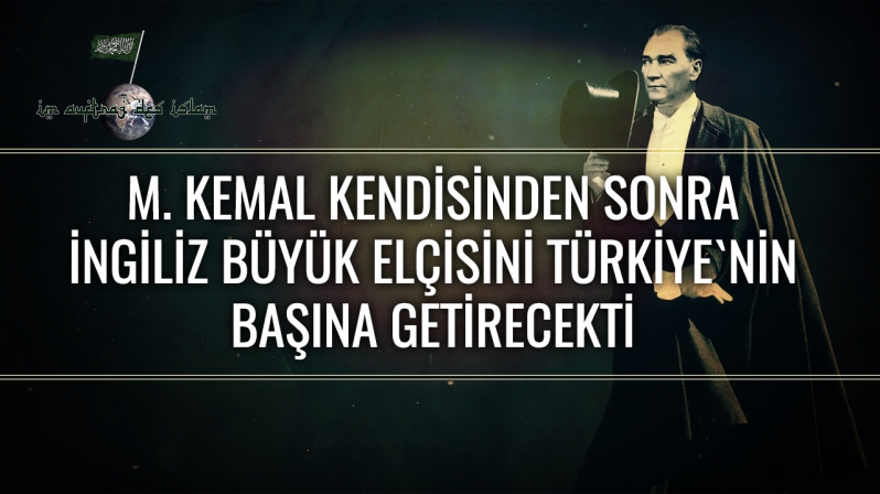 M. KEMAL KENDİSİNDEN SONRA İNGİLİZ BÜYÜK ELÇİSİNİ TÜRKİYE`NİN BAŞINA GETİRECEKTİ